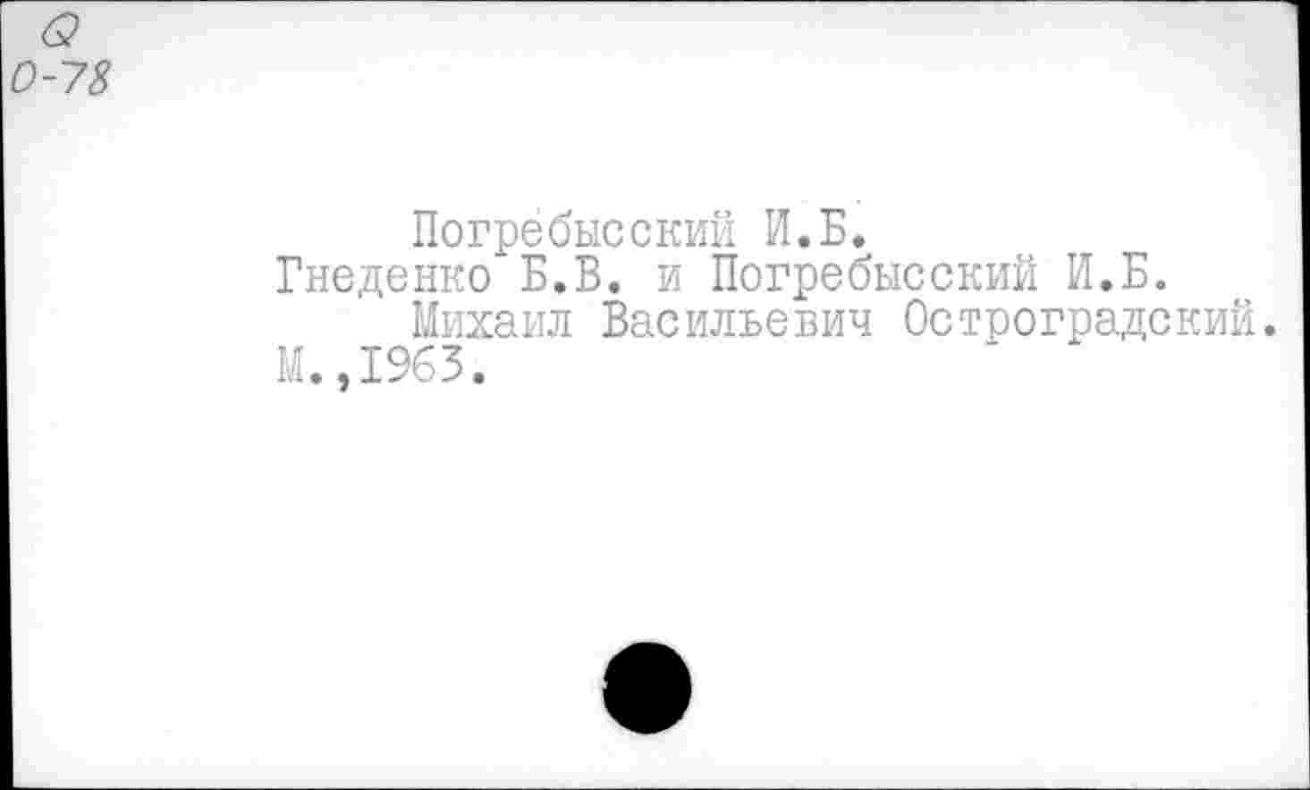 ﻿б?
-78
Погребысский И.Б.
Гнеденко Б.В. и Погребысский И.Б.
Михаил Васильевич Остроградский.
М.,1963.